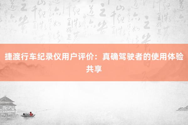 捷渡行车纪录仪用户评价：真确驾驶者的使用体验共享