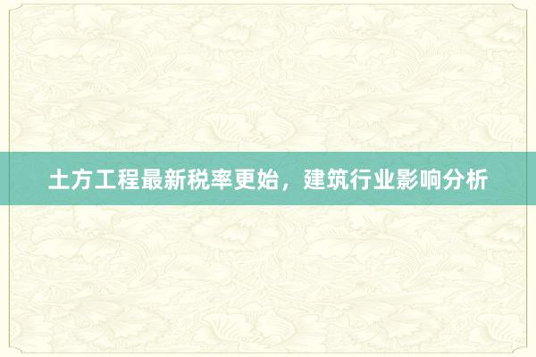 土方工程最新税率更始，建筑行业影响分析