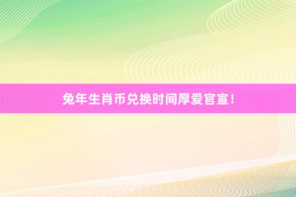 兔年生肖币兑换时间厚爱官宣！