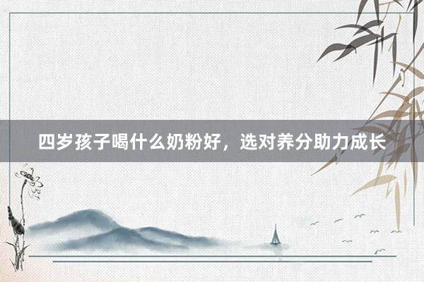 四岁孩子喝什么奶粉好，选对养分助力成长