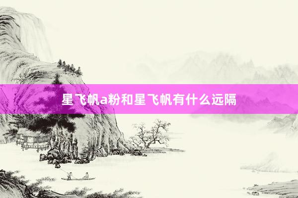 星飞帆a粉和星飞帆有什么远隔